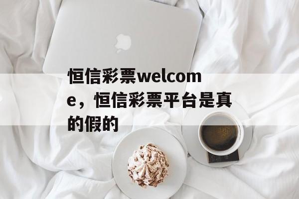 恒信彩票welcome，恒信彩票平台是真的假的